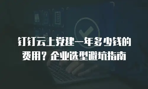 钉钉云上党建一年多少钱的费用？企业选型避坑指南