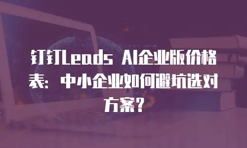 钉钉Leads AI企业版价格表：中小企业如何避坑选对方案？