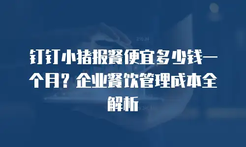钉钉小猪报餐便宜多少钱一个月？企业餐饮管理成本全解析
