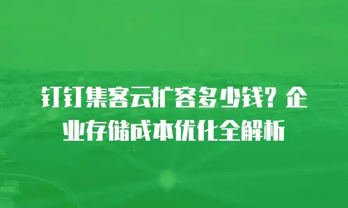 钉钉集客云扩容多少钱？企业存储成本优化全解析