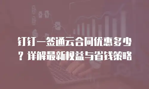 钉钉一签通云合同优惠多少？详解最新权益与省钱策略