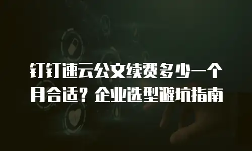 钉钉速云公文续费多少一个月合适？企业选型避坑指南