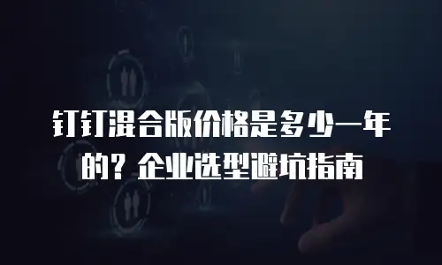钉钉混合版价格是多少一年的？企业选型避坑指南