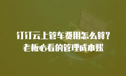 钉钉云上管车费用怎么算？老板必看的管理成本账
