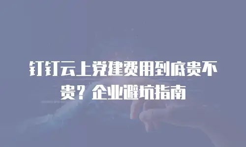 钉钉云上党建费用到底贵不贵？企业避坑指南