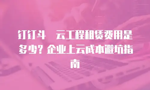 钉钉斗栱云工程租赁费用是多少？企业上云成本避坑指南