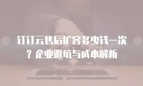 钉钉云售后扩容多少钱一次？企业避坑与成本解析