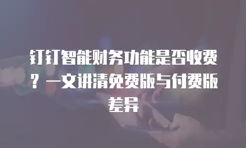 钉钉智能财务功能是否收费？一文讲清免费版与付费版差异