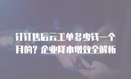 钉钉售后云工单多少钱一个月的？企业降本增效全解析