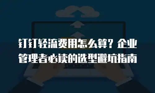 钉钉轻流费用怎么算？企业管理者必读的选型避坑指南