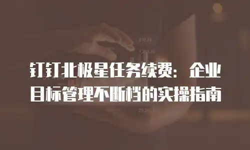 钉钉北极星任务续费：企业目标管理不断档的实操指南