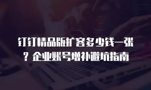 钉钉精品版扩容多少钱一张？企业账号增补避坑指南