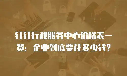 钉钉行政服务中心价格表一览：企业到底要花多少钱？