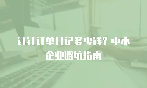 钉钉订单日记多少钱？中小企业避坑指南