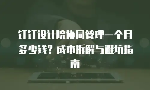 钉钉设计院协同管理一个月多少钱？成本拆解与避坑指南
