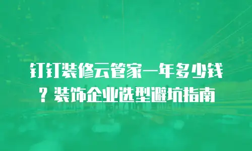 钉钉装修云管家一年多少钱？装饰企业选型避坑指南