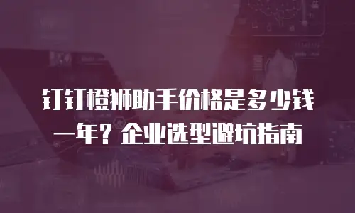钉钉橙狮助手价格是多少钱一年？企业选型避坑指南