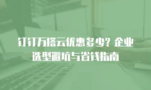 钉钉万搭云优惠多少？企业选型避坑与省钱指南