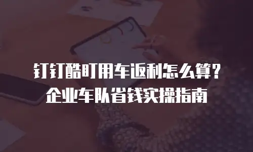 钉钉酷盯用车返利怎么算？企业车队省钱实操指南