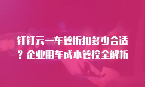 钉钉云一车管折扣多少合适？企业用车成本管控全解析