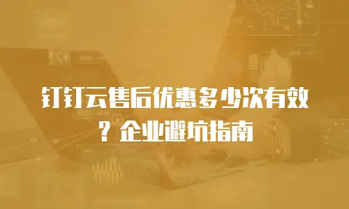 钉钉云售后优惠多少次有效？企业避坑指南