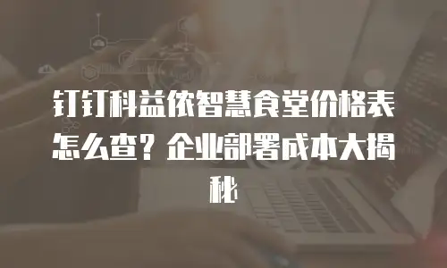 钉钉科益侬智慧食堂价格表怎么查？企业部署成本大揭秘