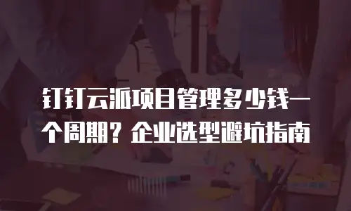 钉钉云派项目管理多少钱一个周期？企业选型避坑指南