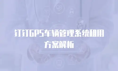 钉钉GPS车辆管理系统租用方案解析