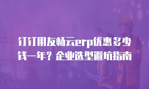钉钉用友畅云erp优惠多少钱一年？企业选型避坑指南