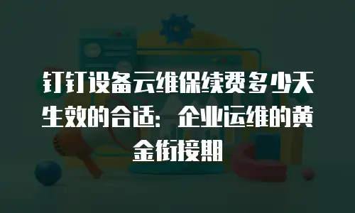钉钉设备云维保续费多少天生效的合适：企业运维的黄金衔接期