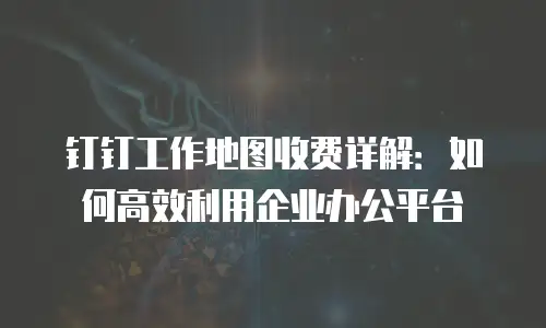 钉钉工作地图收费详解：如何高效利用企业办公平台