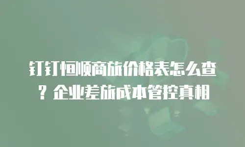 钉钉恒顺商旅价格表怎么查？企业差旅成本管控真相
