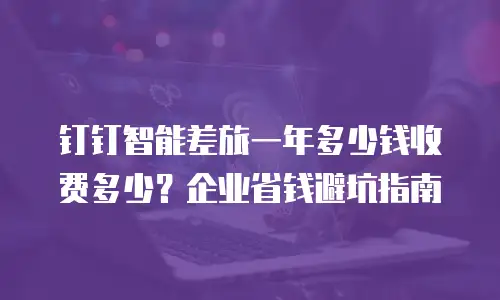钉钉智能差旅一年多少钱收费多少？企业省钱避坑指南