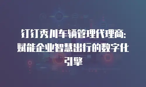 钉钉秀川车辆管理代理商：赋能企业智慧出行的数字化引擎