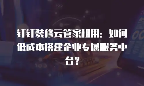 钉钉装修云管家租用：如何低成本搭建企业专属服务中台？