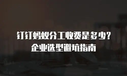 钉钉蚂蚁分工收费是多少？企业选型避坑指南