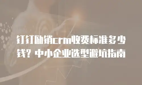 钉钉励销crm收费标准多少钱？中小企业选型避坑指南