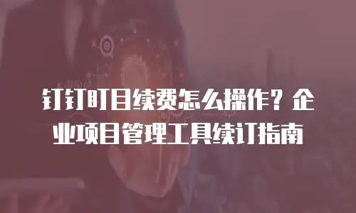 钉钉盯目续费怎么操作？企业项目管理工具续订指南