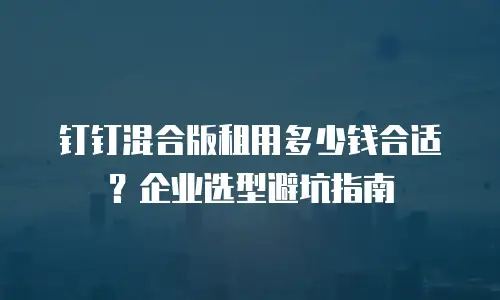 钉钉混合版租用多少钱合适？企业选型避坑指南