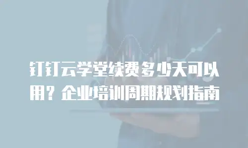 钉钉云学堂续费多少天可以用？企业培训周期规划指南