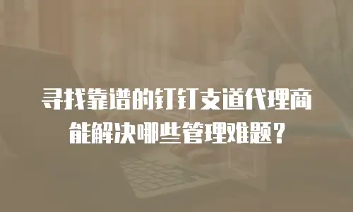 寻找靠谱的钉钉支道代理商能解决哪些管理难题？