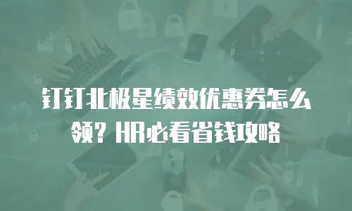 钉钉北极星绩效优惠券怎么领？HR必看省钱攻略