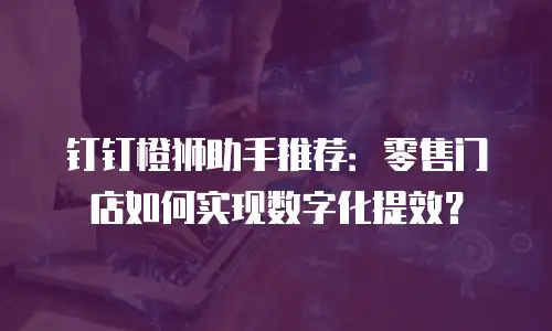 钉钉橙狮助手推荐：零售门店如何实现数字化提效？