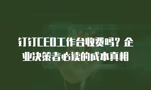 钉钉CEO工作台收费吗？企业决策者必读的成本真相