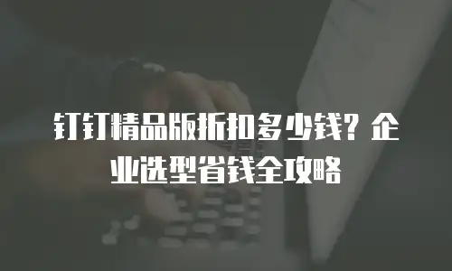 钉钉精品版折扣多少钱？企业选型省钱全攻略
