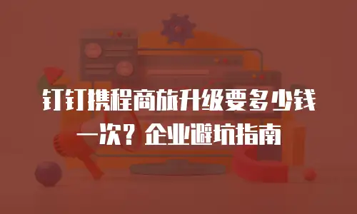 钉钉携程商旅升级要多少钱一次？企业避坑指南