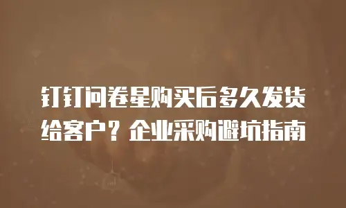 钉钉问卷星购买后多久发货给客户？企业采购避坑指南