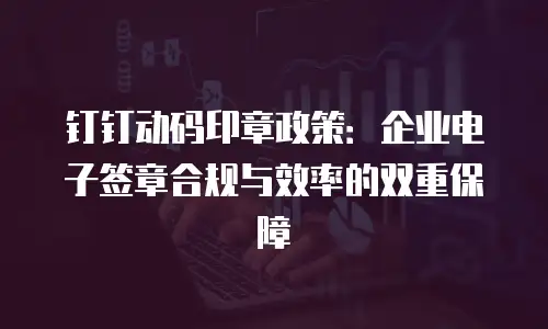 钉钉动码印章政策：企业电子签章合规与效率的双重保障