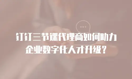 钉钉三节课代理商如何助力企业数字化人才升级？