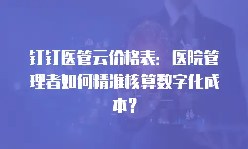 钉钉医管云价格表：医院管理者如何精准核算数字化成本？